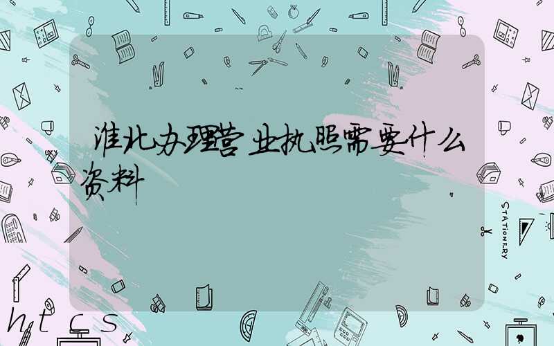 淮北办理营业执照需要什么资料?清单分享!
