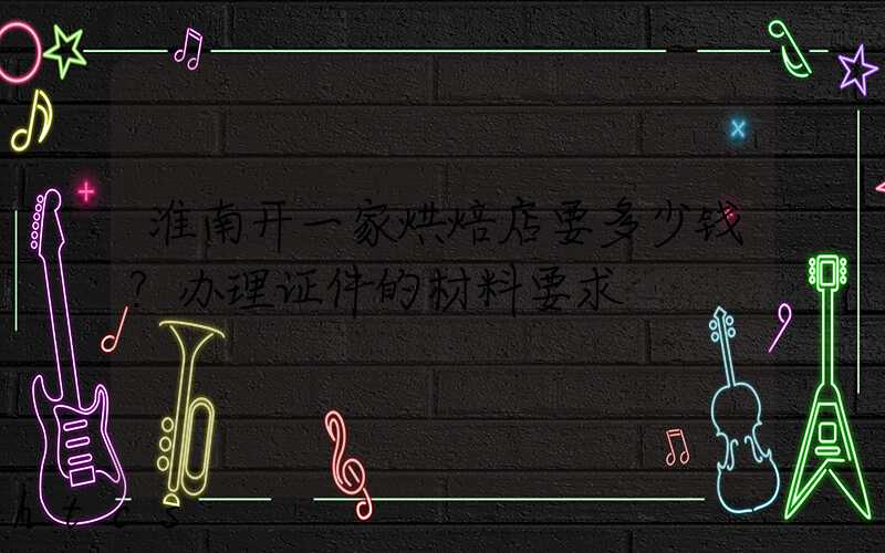 淮南开一家烘焙店要多少钱？办理证件的材料要求！