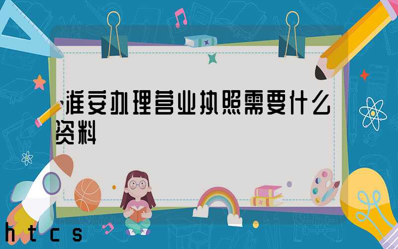 淮安办理营业执照需要什么资料?清单分享!