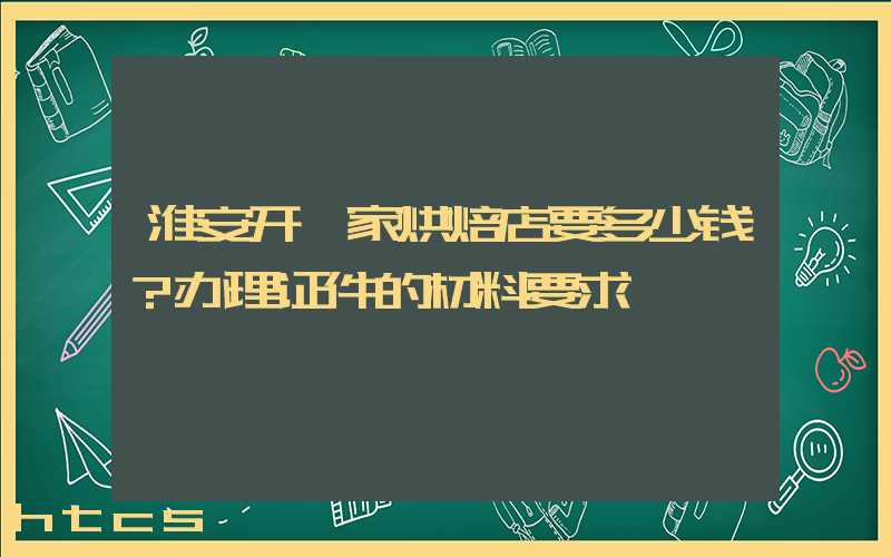 淮安开一家烘焙店要多少钱？办理证件的材料要求！