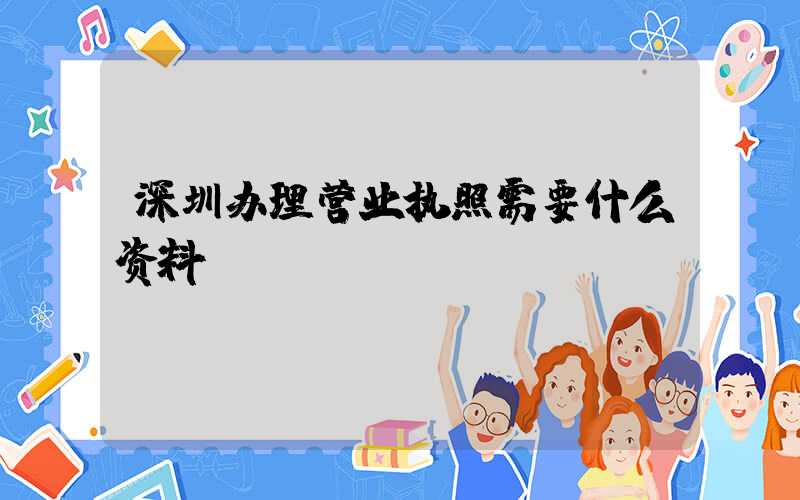 深圳办理营业执照需要什么资料?清单分享!