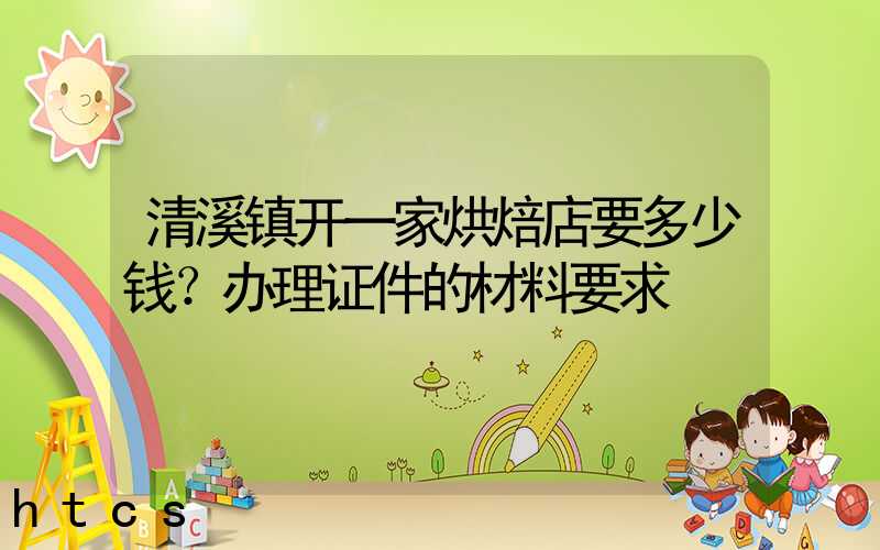 清溪镇开一家烘焙店要多少钱？办理证件的材料要求！