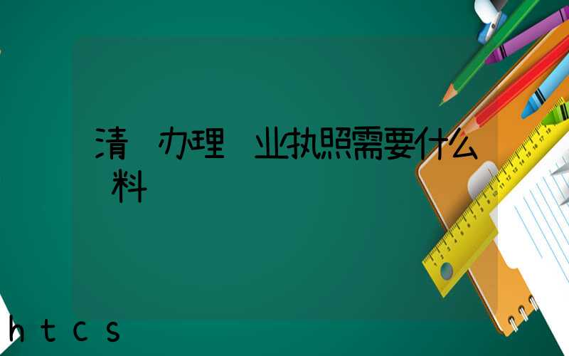 清远办理营业执照需要什么资料?清单分享!