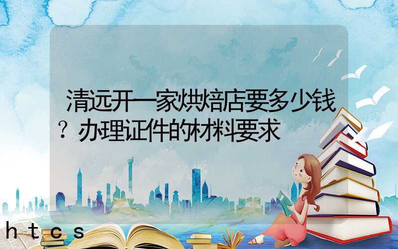 清远开一家烘焙店要多少钱？办理证件的材料要求！