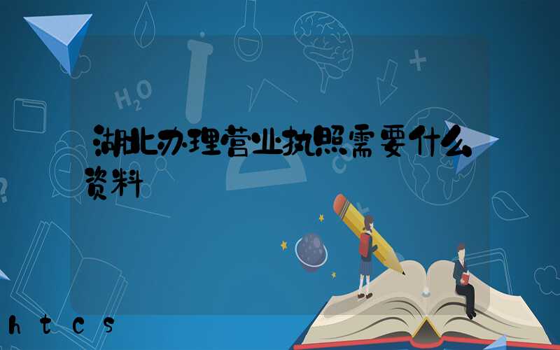 湖北办理营业执照需要什么资料?清单分享!