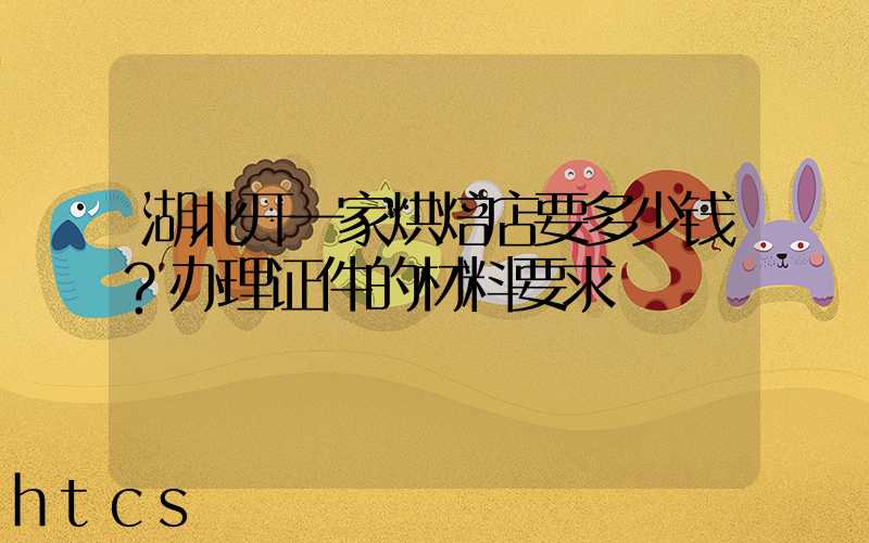 湖北开一家烘焙店要多少钱？办理证件的材料要求！