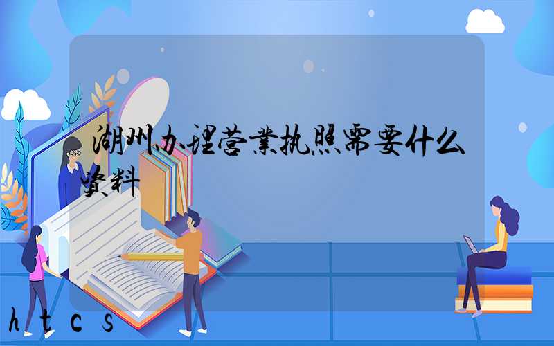 湖州办理营业执照需要什么资料?清单分享!