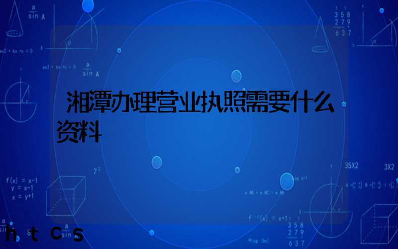湘潭办理营业执照需要什么资料?清单分享!
