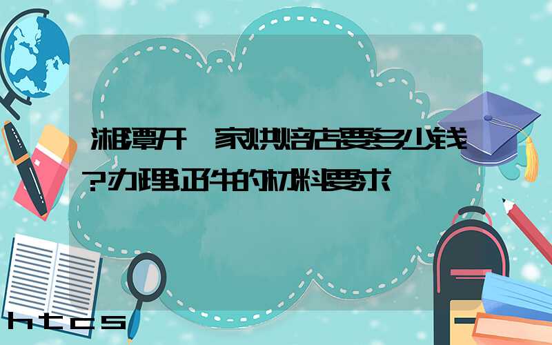 湘潭开一家烘焙店要多少钱？办理证件的材料要求！