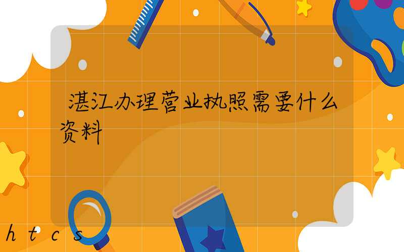 湛江办理营业执照需要什么资料?清单分享!
