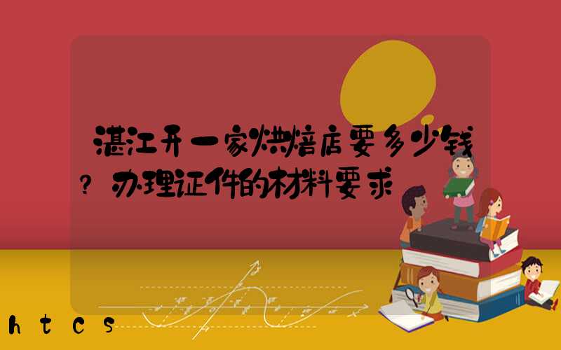 湛江开一家烘焙店要多少钱？办理证件的材料要求！