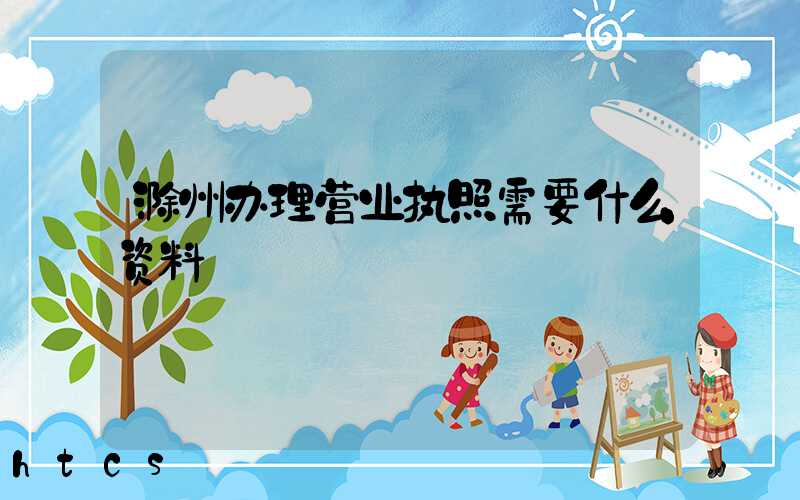 滁州办理营业执照需要什么资料?清单分享!