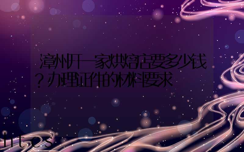 漳州开一家烘焙店要多少钱？办理证件的材料要求！