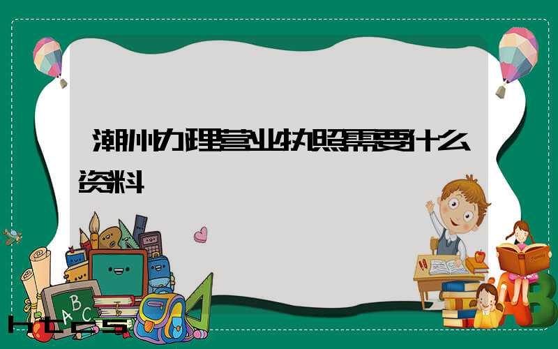 潮州办理营业执照需要什么资料?清单分享!