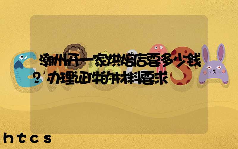 潮州开一家烘焙店要多少钱？办理证件的材料要求！