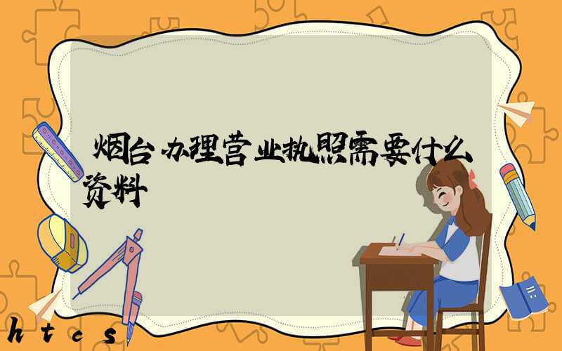 烟台办理营业执照需要什么资料?清单分享!