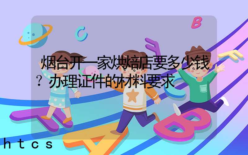 烟台开一家烘焙店要多少钱？办理证件的材料要求！