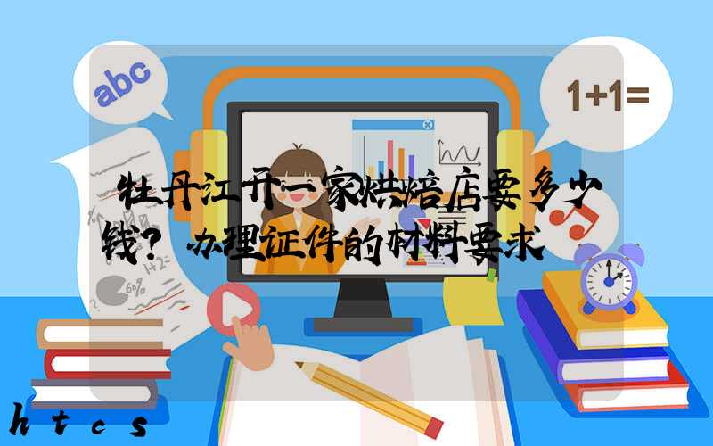 牡丹江开一家烘焙店要多少钱？办理证件的材料要求！