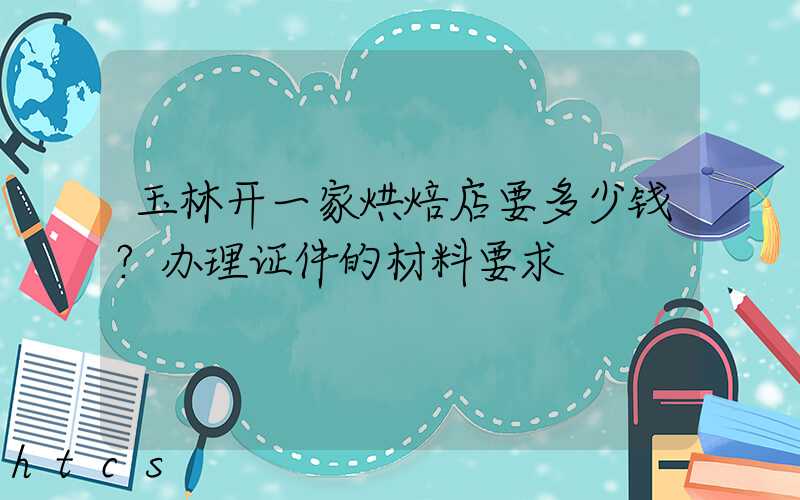 玉林开一家烘焙店要多少钱？办理证件的材料要求！