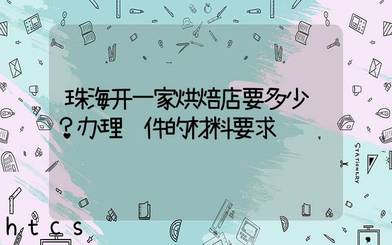 珠海开一家烘焙店要多少钱？办理证件的材料要求！