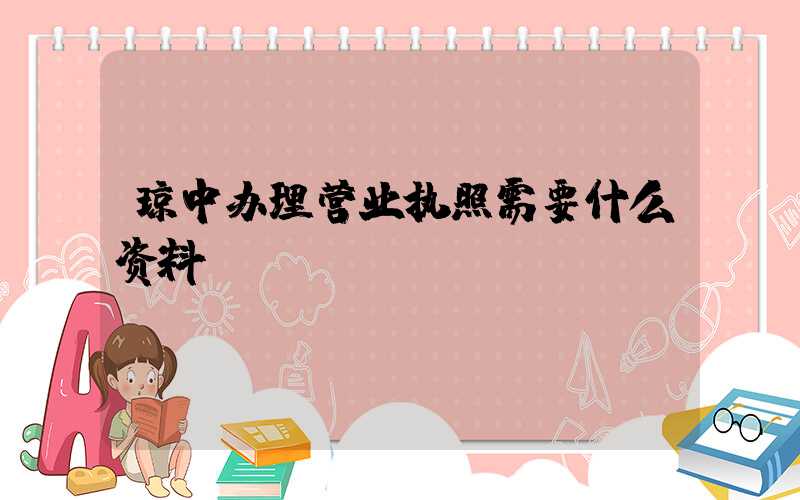 琼中办理营业执照需要什么资料?清单分享!