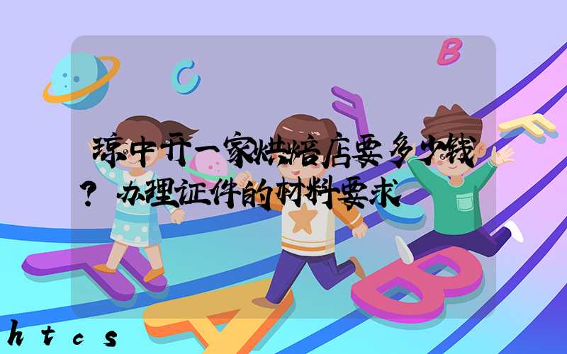 琼中开一家烘焙店要多少钱？办理证件的材料要求！