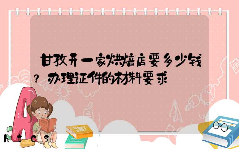 甘孜开一家烘焙店要多少钱？办理证件的材料要求！