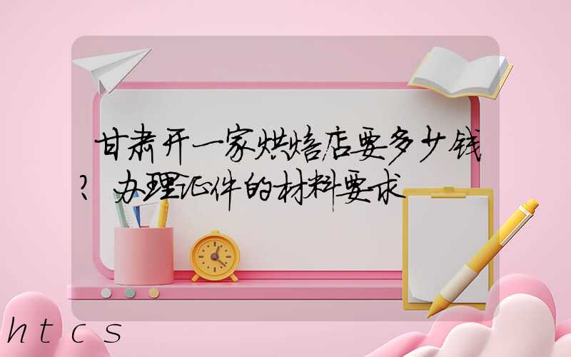 甘肃开一家烘焙店要多少钱？办理证件的材料要求！