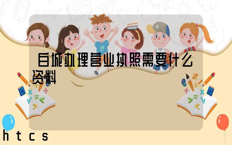 白城办理营业执照需要什么资料?清单分享!