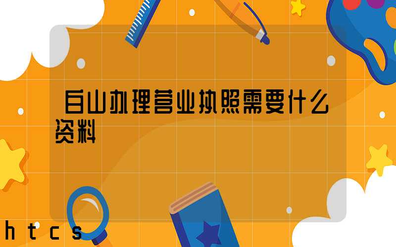 白山办理营业执照需要什么资料?清单分享!