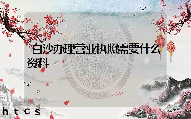 白沙办理营业执照需要什么资料?清单分享!