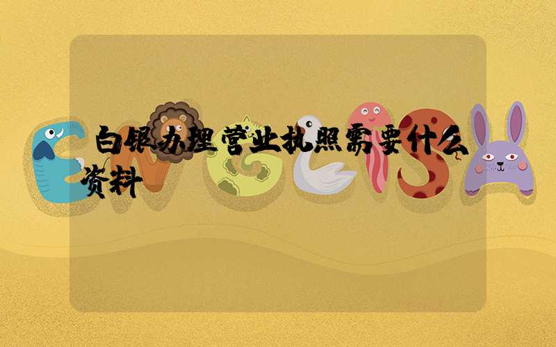 白银办理营业执照需要什么资料?清单分享!