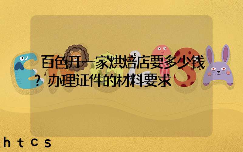 百色开一家烘焙店要多少钱？办理证件的材料要求！
