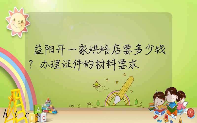 益阳开一家烘焙店要多少钱？办理证件的材料要求！