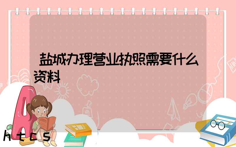 盐城办理营业执照需要什么资料?清单分享!