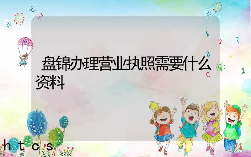 盘锦办理营业执照需要什么资料?清单分享!