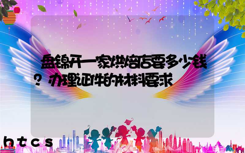 盘锦开一家烘焙店要多少钱？办理证件的材料要求！