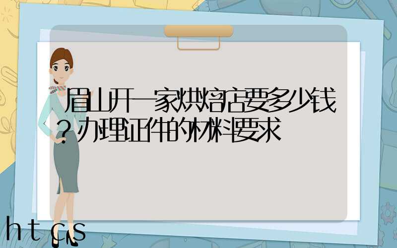 眉山开一家烘焙店要多少钱？办理证件的材料要求！