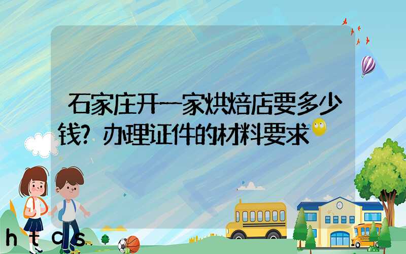 石家庄开一家烘焙店要多少钱？办理证件的材料要求！