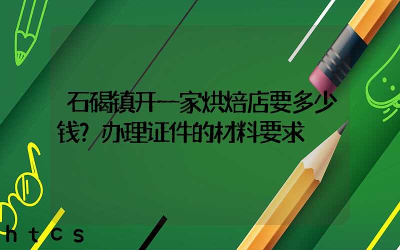 石碣镇开一家烘焙店要多少钱？办理证件的材料要求！