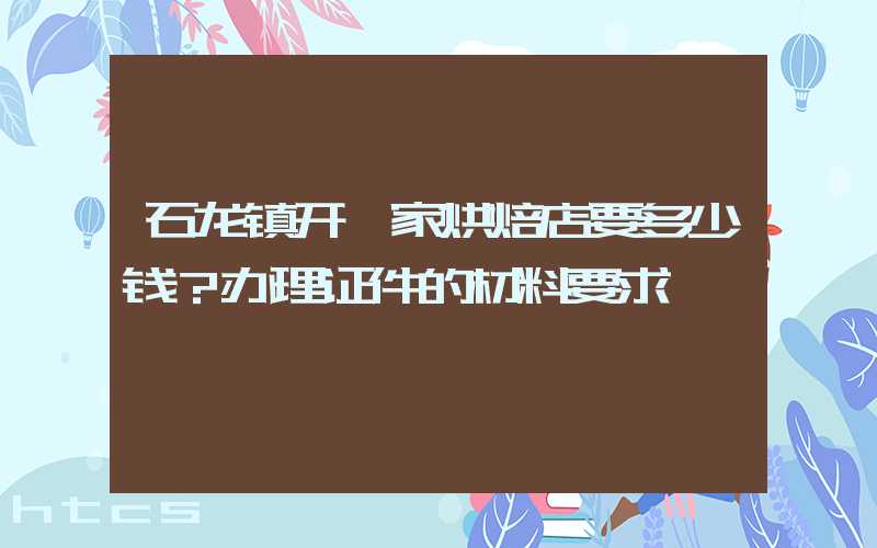 石龙镇开一家烘焙店要多少钱？办理证件的材料要求！