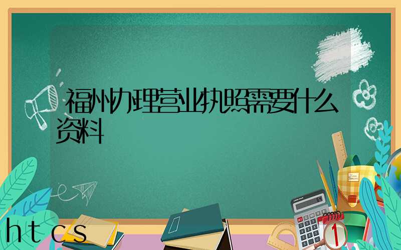 福州办理营业执照需要什么资料?清单分享!