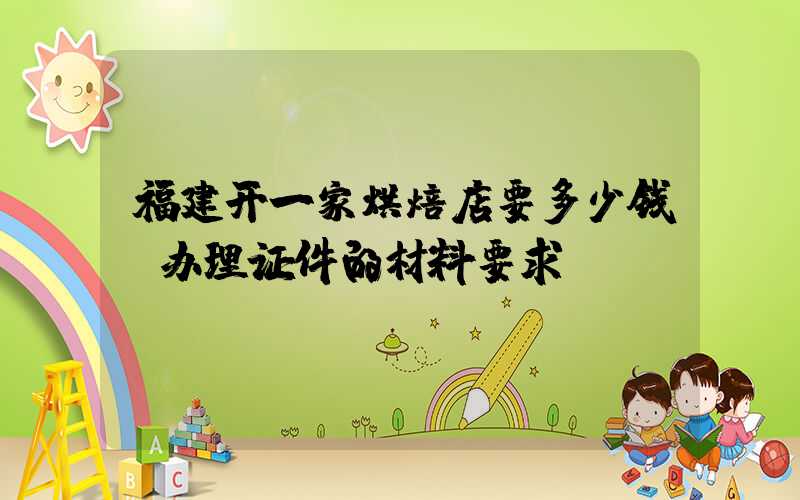 福建开一家烘焙店要多少钱？办理证件的材料要求！