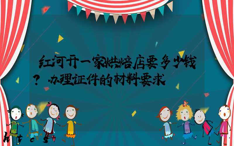 红河开一家烘焙店要多少钱？办理证件的材料要求！