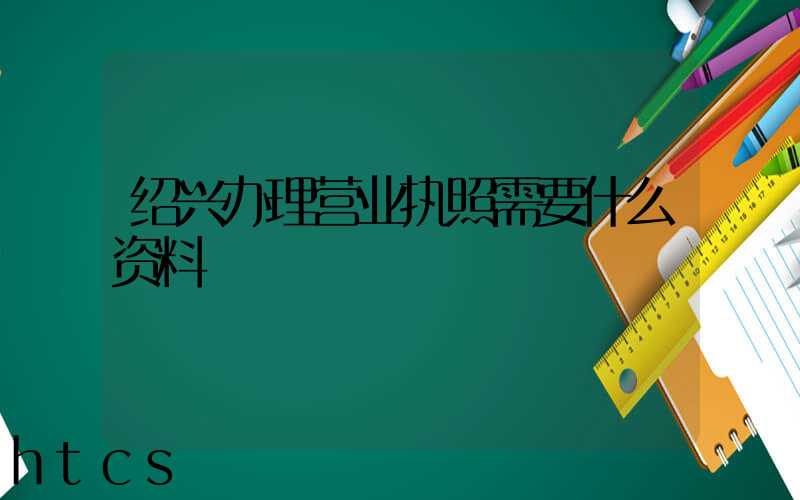 绍兴办理营业执照需要什么资料?清单分享!
