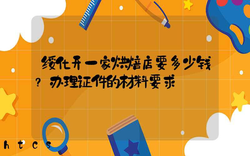 绥化开一家烘焙店要多少钱？办理证件的材料要求！