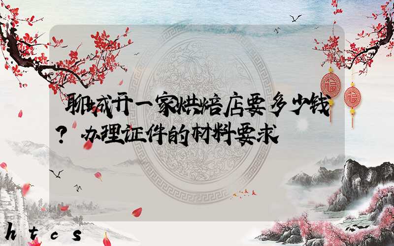聊城开一家烘焙店要多少钱？办理证件的材料要求！