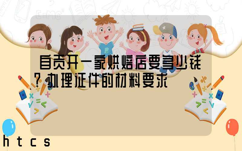 自贡开一家烘焙店要多少钱？办理证件的材料要求！