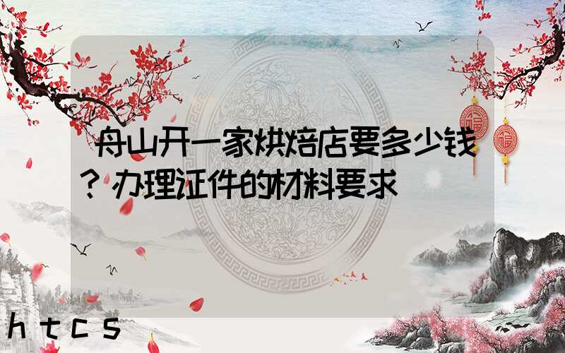 舟山开一家烘焙店要多少钱？办理证件的材料要求！