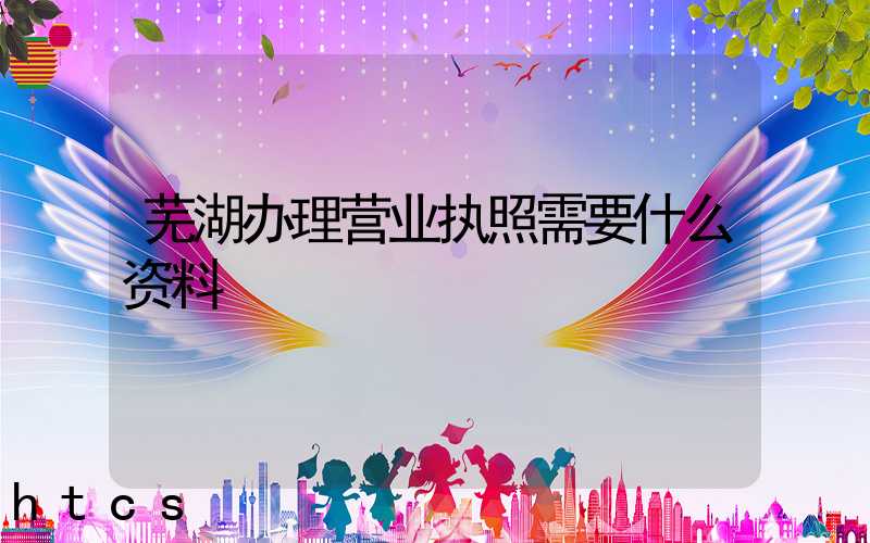 芜湖办理营业执照需要什么资料?清单分享!